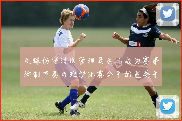 足球伤停时间管理是否已成为赛事控制节奏与维护比赛公平的重要手段