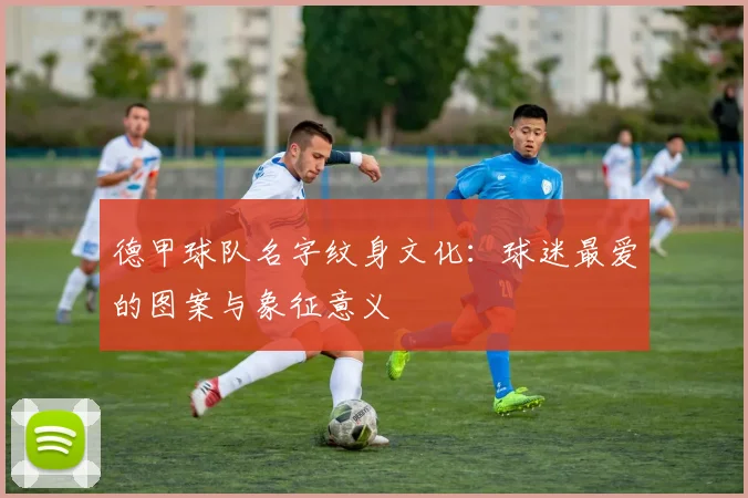 德甲球队名字纹身文化：球迷最爱的图案与象征意义